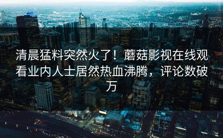 清晨猛料突然火了！蘑菇影视在线观看业内人士居然热血沸腾，评论数破万