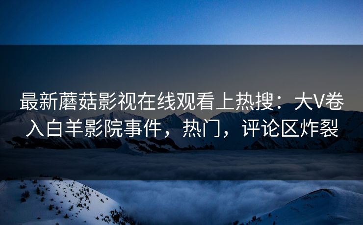 最新蘑菇影视在线观看上热搜：大V卷入白羊影院事件，热门，评论区炸裂