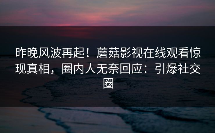 昨晚风波再起！蘑菇影视在线观看惊现真相，圈内人无奈回应：引爆社交圈