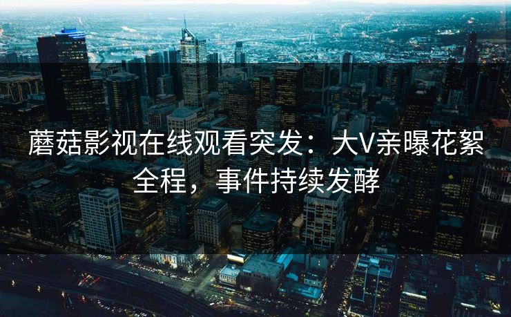 蘑菇影视在线观看突发：大V亲曝花絮全程，事件持续发酵