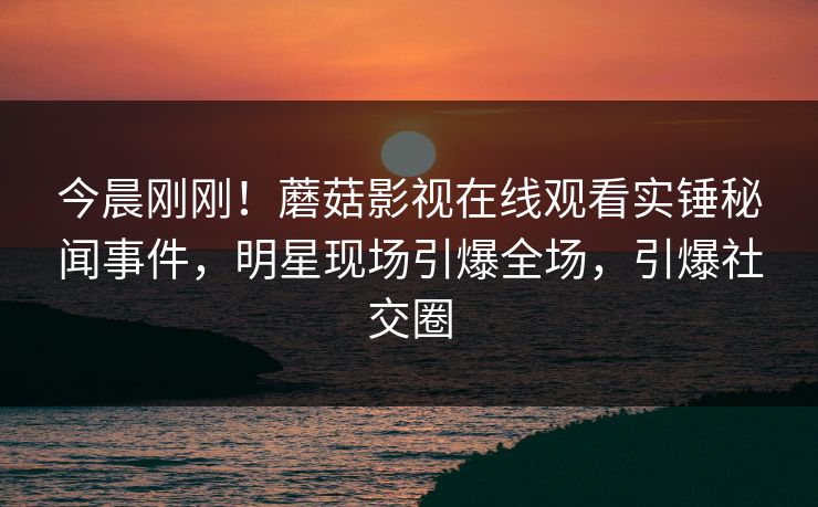 今晨刚刚！蘑菇影视在线观看实锤秘闻事件，明星现场引爆全场，引爆社交圈