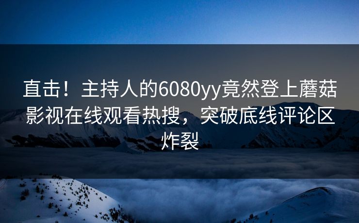 直击！主持人的6080yy竟然登上蘑菇影视在线观看热搜，突破底线评论区炸裂
