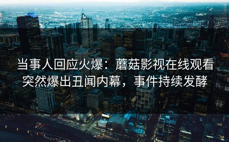 当事人回应火爆：蘑菇影视在线观看突然爆出丑闻内幕，事件持续发酵