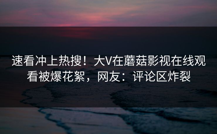 速看冲上热搜！大V在蘑菇影视在线观看被爆花絮，网友：评论区炸裂