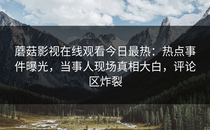 蘑菇影视在线观看今日最热：热点事件曝光，当事人现场真相大白，评论区炸裂