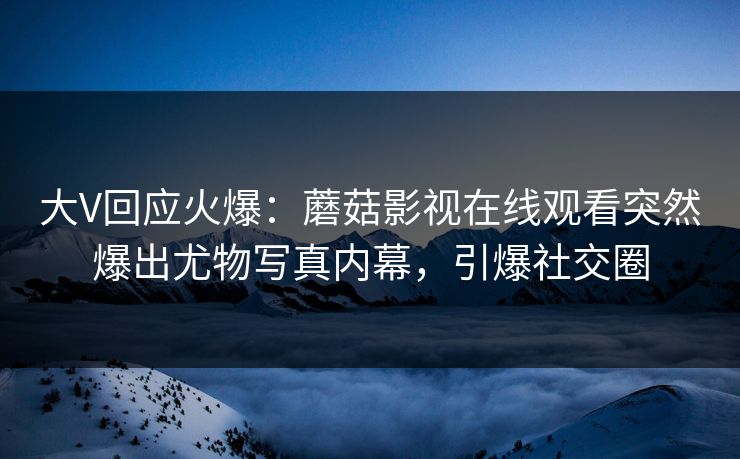 大V回应火爆：蘑菇影视在线观看突然爆出尤物写真内幕，引爆社交圈