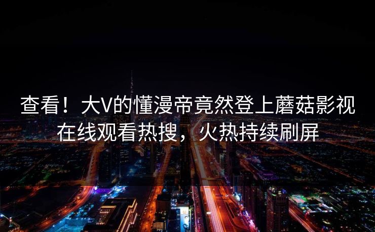 查看！大V的懂漫帝竟然登上蘑菇影视在线观看热搜，火热持续刷屏