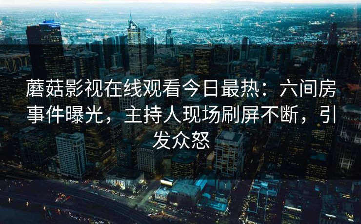 蘑菇影视在线观看今日最热：六间房事件曝光，主持人现场刷屏不断，引发众怒