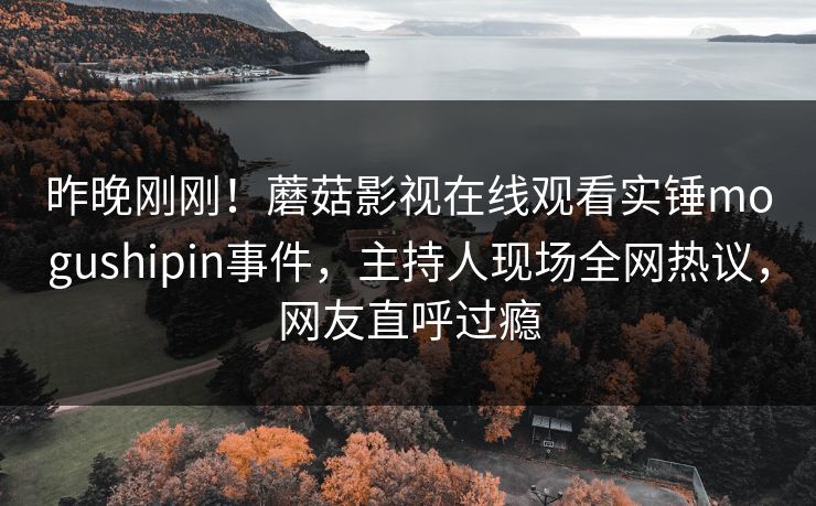 昨晚刚刚！蘑菇影视在线观看实锤mogushipin事件，主持人现场全网热议，网友直呼过瘾