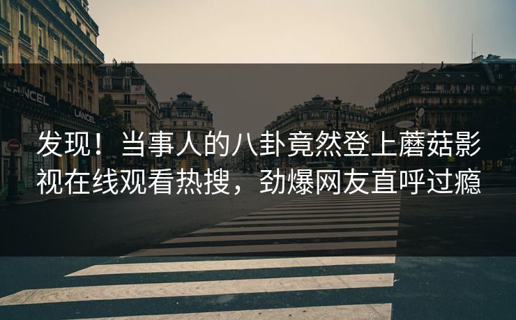 发现！当事人的八卦竟然登上蘑菇影视在线观看热搜，劲爆网友直呼过瘾
