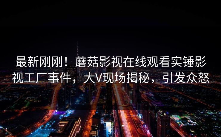 最新刚刚！蘑菇影视在线观看实锤影视工厂事件，大V现场揭秘，引发众怒