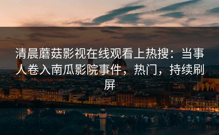 清晨蘑菇影视在线观看上热搜：当事人卷入南瓜影院事件，热门，持续刷屏