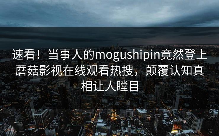 速看！当事人的mogushipin竟然登上蘑菇影视在线观看热搜，颠覆认知真相让人瞠目