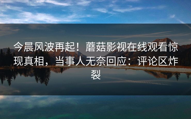 今晨风波再起！蘑菇影视在线观看惊现真相，当事人无奈回应：评论区炸裂