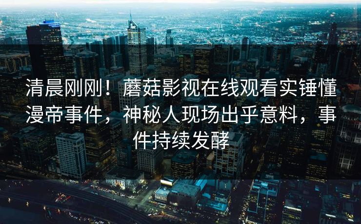 清晨刚刚！蘑菇影视在线观看实锤懂漫帝事件，神秘人现场出乎意料，事件持续发酵