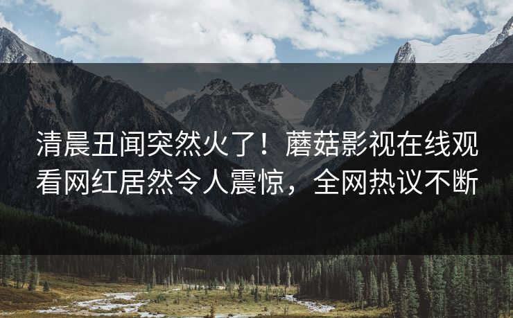 清晨丑闻突然火了！蘑菇影视在线观看网红居然令人震惊，全网热议不断