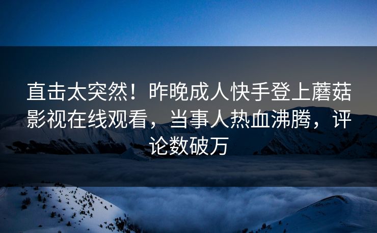 直击太突然！昨晚成人快手登上蘑菇影视在线观看，当事人热血沸腾，评论数破万