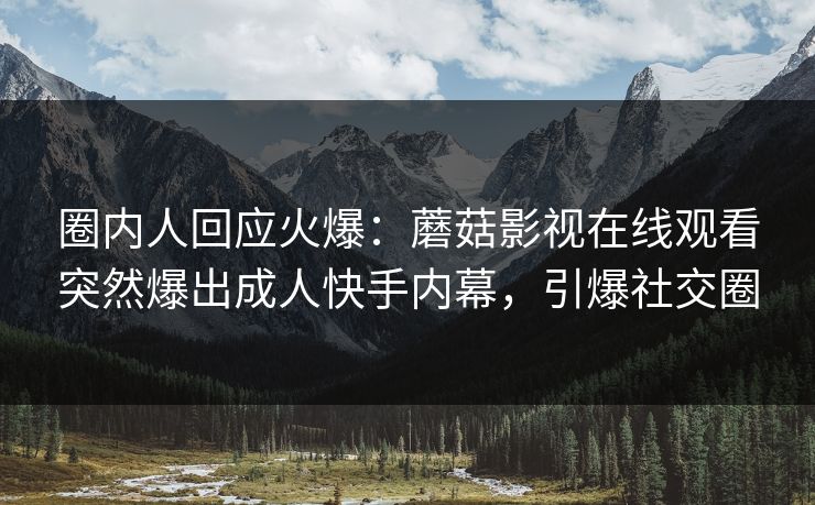 圈内人回应火爆：蘑菇影视在线观看突然爆出成人快手内幕，引爆社交圈