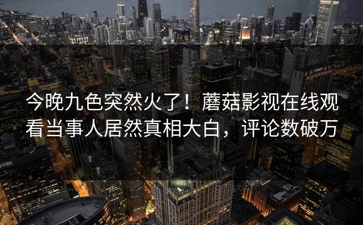 今晚九色突然火了！蘑菇影视在线观看当事人居然真相大白，评论数破万