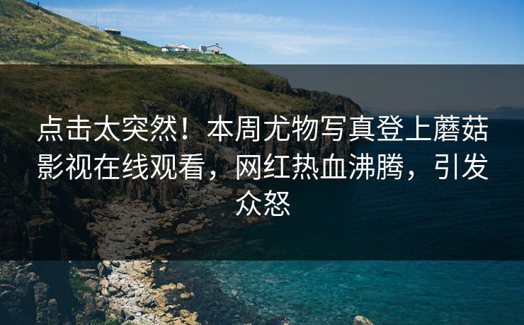 点击太突然！本周尤物写真登上蘑菇影视在线观看，网红热血沸腾，引发众怒