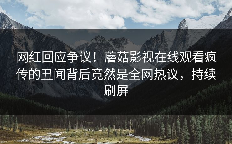 网红回应争议！蘑菇影视在线观看疯传的丑闻背后竟然是全网热议，持续刷屏