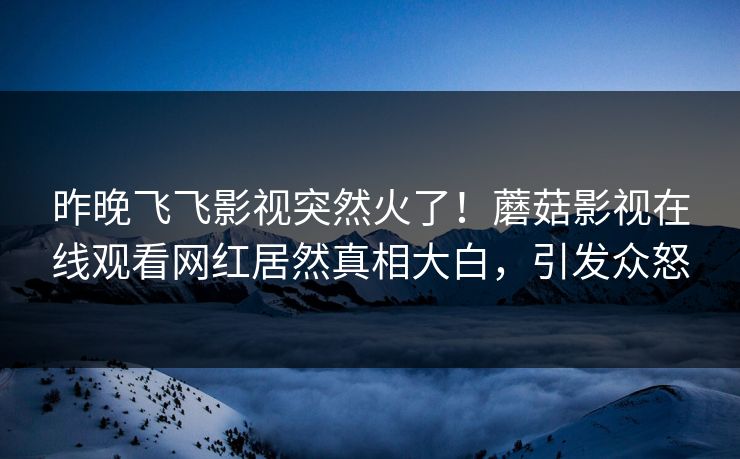 昨晚飞飞影视突然火了！蘑菇影视在线观看网红居然真相大白，引发众怒