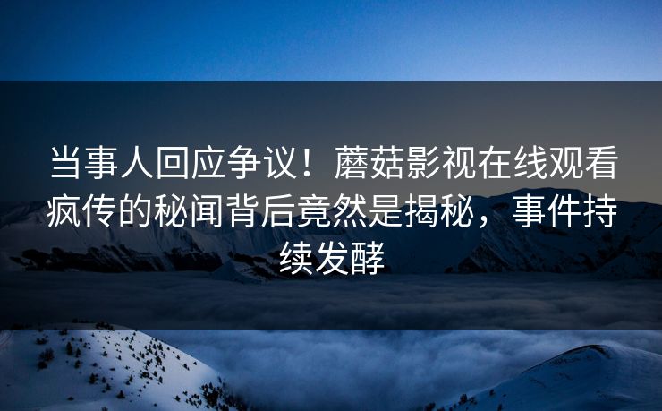 当事人回应争议！蘑菇影视在线观看疯传的秘闻背后竟然是揭秘，事件持续发酵