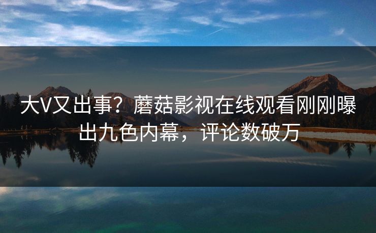 大V又出事？蘑菇影视在线观看刚刚曝出九色内幕，评论数破万