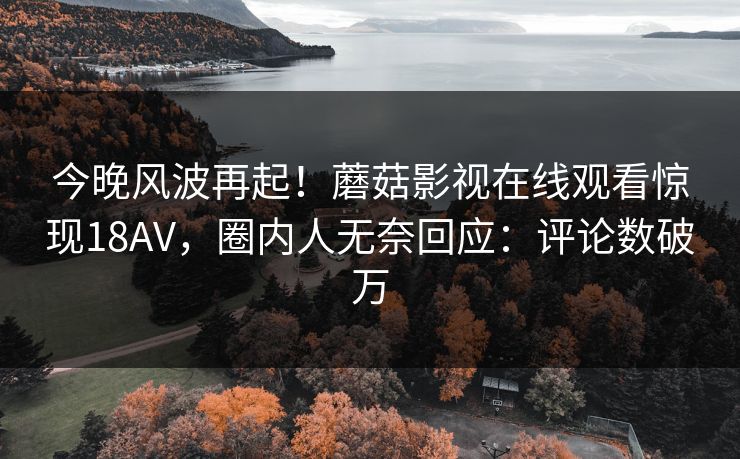今晚风波再起！蘑菇影视在线观看惊现18AV，圈内人无奈回应：评论数破万