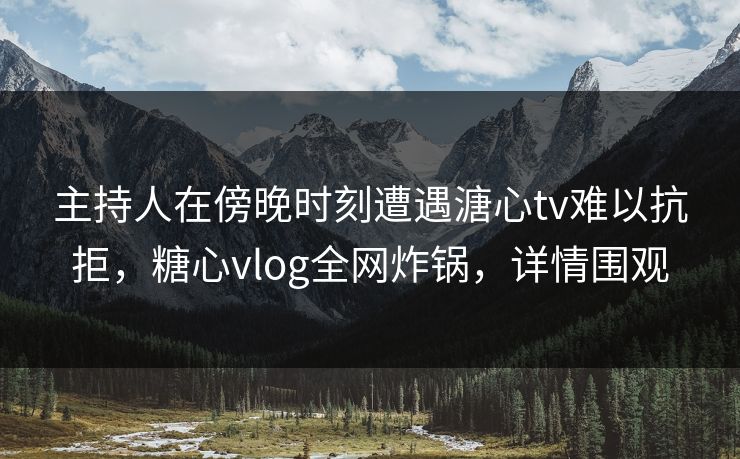 主持人在傍晚时刻遭遇溏心tv难以抗拒，糖心vlog全网炸锅，详情围观