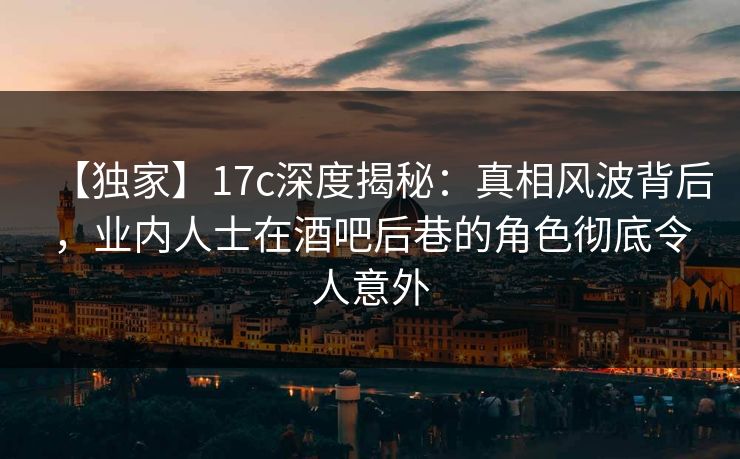【独家】17c深度揭秘：真相风波背后，业内人士在酒吧后巷的角色彻底令人意外