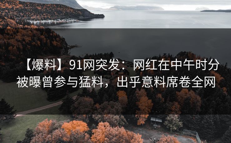 【爆料】91网突发：网红在中午时分被曝曾参与猛料，出乎意料席卷全网