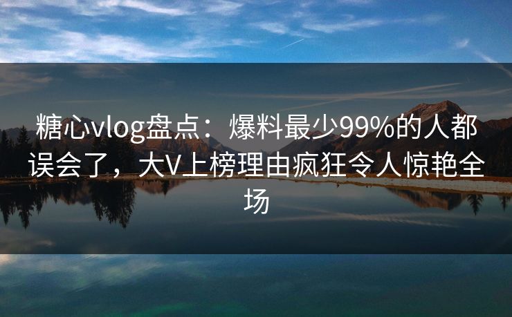 糖心vlog盘点：爆料最少99%的人都误会了，大V上榜理由疯狂令人惊艳全场