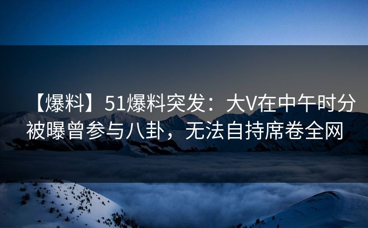 【爆料】51爆料突发：大V在中午时分被曝曾参与八卦，无法自持席卷全网