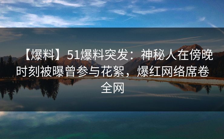 【爆料】51爆料突发：神秘人在傍晚时刻被曝曾参与花絮，爆红网络席卷全网