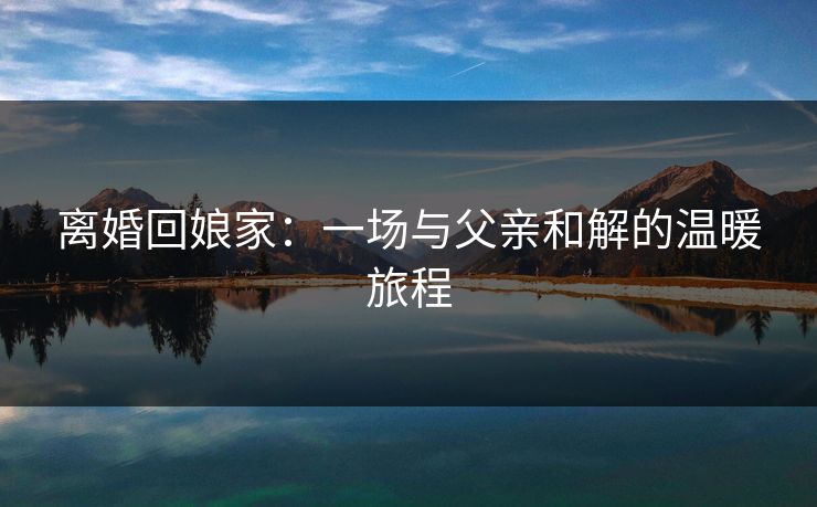 离婚回娘家:一场与父亲和解的温暖旅程