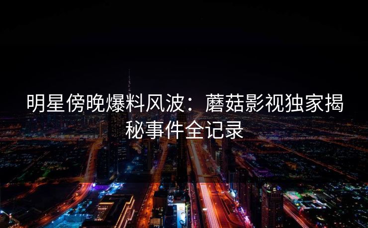 明星傍晚爆料风波：蘑菇影视独家揭秘事件全记录