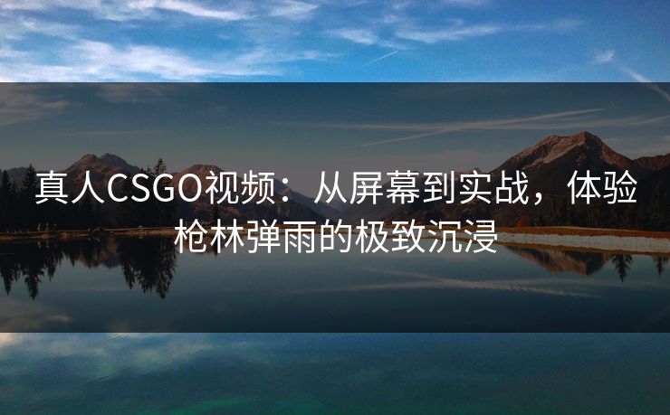 真人CSGO视频：从屏幕到实战，体验枪林弹雨的极致沉浸