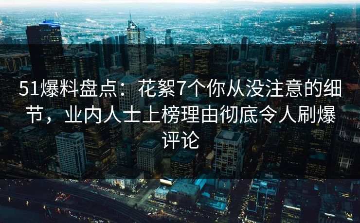 51爆料盘点：花絮7个你从没注意的细节，业内人士上榜理由彻底令人刷爆评论