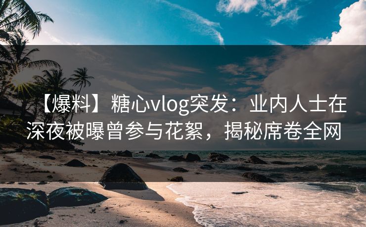 【爆料】糖心vlog突发：业内人士在深夜被曝曾参与花絮，揭秘席卷全网