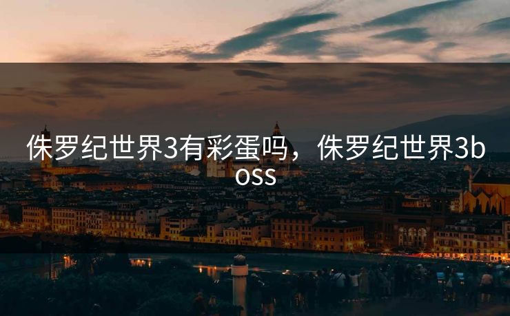 侏罗纪世界3有彩蛋吗,侏罗纪世界3boss 侏罗纪世界3有彩蛋吗,侏罗纪世界3boss