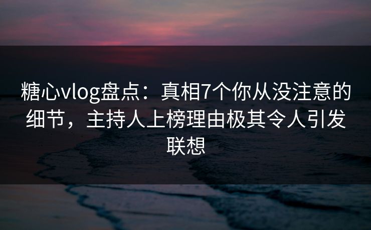 糖心vlog盘点：真相7个你从没注意的细节，主持人上榜理由极其令人引发联想