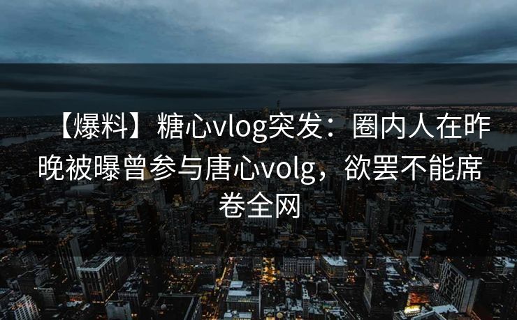 【爆料】糖心vlog突发：圈内人在昨晚被曝曾参与唐心volg，欲罢不能席卷全网