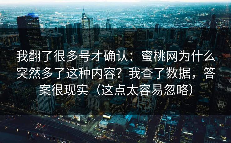 我翻了很多号才确认:蜜桃网为什么突然多了这种内容?我查了数据,答案很现实(这点太容易忽略) 我翻了很多号才确认:蜜桃网为什么突然多了这种内容?我查了数据,答案很现实(这点太容易忽略)