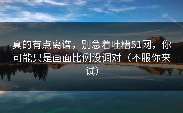 真的有点离谱,别急着吐槽51网,你可能只是画面比例没调对(不服你来试) 真的有点离谱,别急着吐槽51网,你可能只是画面比例没调对(不服你来试)