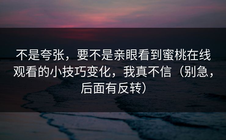 不是夸张,要不是亲眼看到蜜桃在线观看的小技巧变化,我真不信(别急,后面有反转) 不是夸张,要不是亲眼看到蜜桃在线观看的小技巧变化,我真不信(别急,后面有反转)