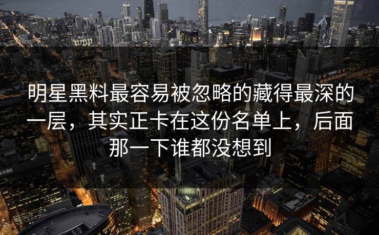 明星黑料最容易被忽略的藏得最深的一层,其实正卡在这份名单上,后面那一下谁都没想到 明星黑料最容易被忽略的藏得最深的一层,其实正卡在这份名单上,后面那一下谁都没想到