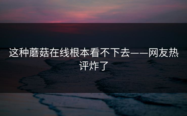 这种蘑菇在线根本看不下去——网友热评炸了