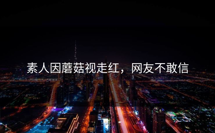 素人因蘑菇视走红，网友不敢信